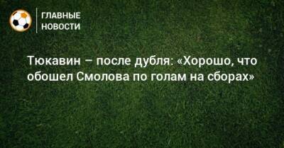 Константин Тюкавин - Федор Смолов - Тюкавин – после дубля: «Хорошо, что обошел Смолова по голам на сборах» - bombardir.ru - Россия