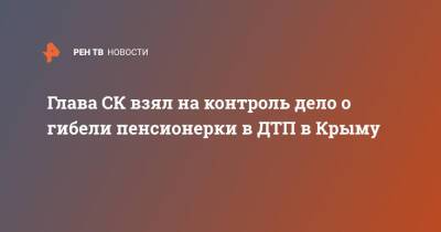 Александр Бастрыкин - Глава СК взял на контроль дело о гибели пенсионерки в ДТП в Крыму - ren.tv - Россия - Крым - Симферополь - Севастополь