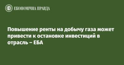 Повышение ренты на добычу газа может привести к остановке инвестиций в отрасль – ЕБА - epravda.com.ua - Украина