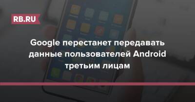 Google перестанет передавать данные пользователей Android третьим лицам - rb.ru - Sandbox