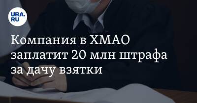 Компания в ХМАО заплатит 20 млн штрафа за дачу взятки - ura.news - Югра