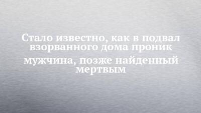 Стало известно, как в подвал взорванного дома проник мужчина, позже найденный мертвым - chelny-izvest.ru - Набережные Челны