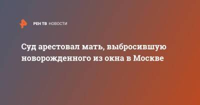 Суд арестовал мать, выбросившую новорожденного из окна в Москве - ren.tv - Москва - Москва