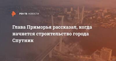 Олег Кожемяко - Глава Приморья рассказал, когда начнется строительство города Спутник - ren.tv - Приморье край - Владивосток - Владивосток - Спутник