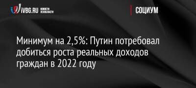 Владимир Путин - Путин - Минимум на 2,5%: Путин потребовал добиться роста реальных доходов граждан в 2022 году - ivbg.ru - Россия - Украина