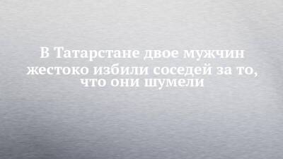 В Татарстане двое мужчин жестоко избили соседей за то, что они шумели - chelny-izvest.ru - респ. Татарстан - Нижнекамск