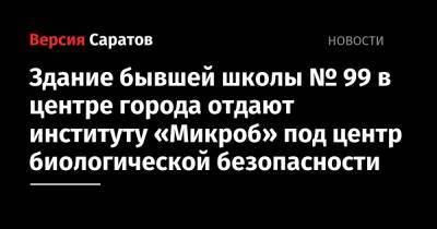 Здание бывшей школы № 99 в центре города отдают институту «Микроб» под центр биологической безопасности - nversia.ru - Саратов