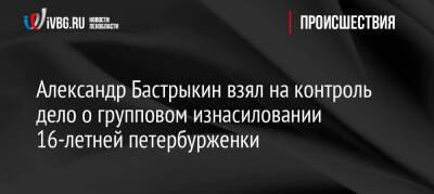 Александр Бастрыкин - Александр Бастрыкин взял на контроль дело о групповом изнасиловании 16-летней петербурженки - ivbg.ru - Россия - Украина - Санкт-Петербург - Санкт-Петербург