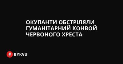 Окупанти обстріляли гуманітарний конвой Червоного Хреста - bykvu.com - Украина - Twitter