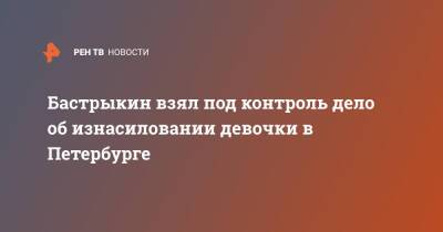 Александр Бастрыкин - Бастрыкин взял под контроль дело об изнасиловании девочки в Петербурге - ren.tv - Россия - Санкт-Петербург