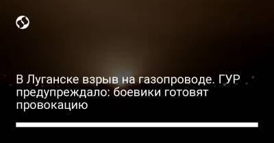 В Луганске взрыв на газопроводе. ГУР предупреждало: боевики готовят провокацию - liga.net - Украина - ДНР - Донецк - Луганск