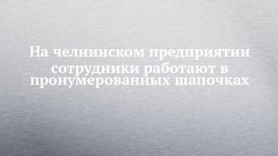На челнинском предприятии сотрудники работают в пронумерованных шапочках - chelny-izvest.ru