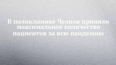 В поликлинике Челнов приняли максимальное количество пациентов за всю пандемию - chelny-izvest.ru - Набережные Челны