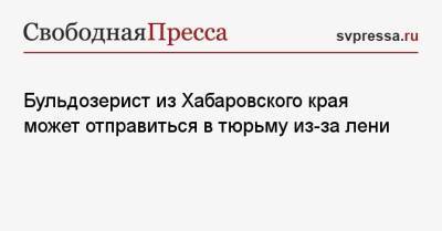 На Сахалин - Бульдозерист из Хабаровского края может отправиться в тюрьму из-за лени - svpressa.ru - Санкт-Петербург - Хабаровский край - Приморье край