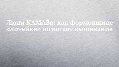 Люди КАМАЗа: как формовщице «литейки» помогает вышивание - chelny-izvest.ru - Камаз