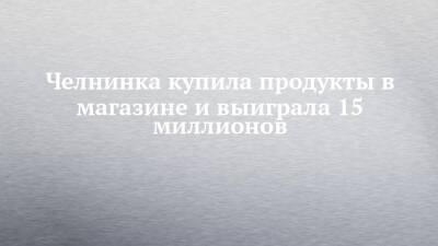 Челнинка купила продукты в магазине и выиграла 15 миллионов - chelny-izvest.ru - Набережные Челны