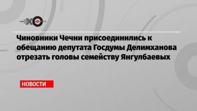 Чиновники Чечни присоединились к обещанию депутата Госдумы Делимханова отрезать головы семейству Янгулбаевых - echo.msk.ru - респ. Чечня