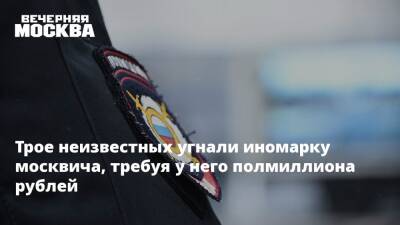 Трое неизвестных угнали иномарку москвича, требуя у него полмиллиона рублей - vm.ru - Москва - Московская обл. - Москва