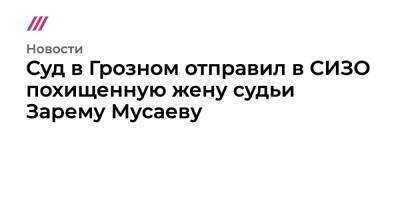 Рамзан Кадыров - Ахмед Дудаев - Зарема Мусаева - Суд в Грозном отправил в СИЗО похищенную жену судьи Зарему Мусаеву - tvrain.ru - Нижний Новгород - респ. Чечня