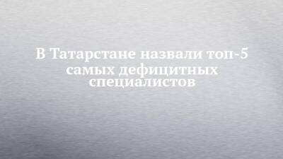 В Татарстане назвали топ-5 самых дефицитных специалистов - chelny-izvest.ru - респ. Татарстан