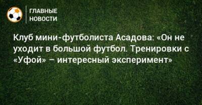 Клуб мини-футболиста Асадова: «Он не уходит в большой футбол. Тренировки с «Уфой» – интересный эксперимент» - bombardir.ru - Россия - Уфа