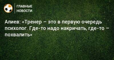 Александр Алиев - Алиев: «Тренер – это в первую очередь психолог. Где-то надо накричать, где-то – похвалить» - bombardir.ru