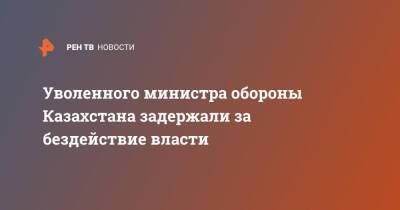 Касым-Жомарт Токаев - Уволенного министра обороны Казахстана задержали за бездействие власти - ren.tv - Казахстан - Протесты