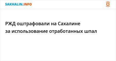 РЖД оштрафовали на Сахалине за использование отработанных шпал - sakhalin.info - Россия