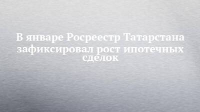 В январе Росреестр Татарстана зафиксировал рост ипотечных сделок - chelny-izvest.ru - респ. Татарстан