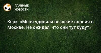 Керк: «Меня удивили высокие здания в Москве. Не ожидал, что они тут будут» - bombardir.ru - Москва - Амстердам