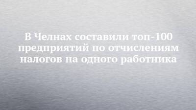 В Челнах составили топ-100 предприятий по отчислениям налогов на одного работника - chelny-izvest.ru - респ. Татарстан - Набережные Челны