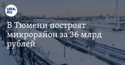 В Тюмени построят микрорайон за 36 млрд рублей - ura.news - Тюмень - Тюменская обл.