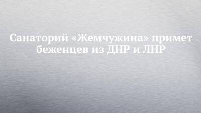 Санаторий «Жемчужина» примет беженцев из ДНР и ЛНР - chelny-izvest.ru - респ. Татарстан - ДНР - Набережные Челны - Казань - Ростовская обл. - ЛНР - Донецкая обл.