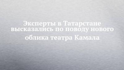 Эксперты в Татарстане высказались по поводу нового облика театра Камала - chelny-izvest.ru - респ. Татарстан - Казань