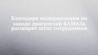 Благодаря модернизации на заводе двигателей КАМАЗа расширят штат сотрудников - chelny-izvest.ru - Камаз