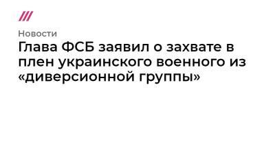 Кирилл Рогов - Глава ФСБ заявил о захвате в плен украинского военного из «диверсионной группы» - tvrain.ru - Россия - Украина