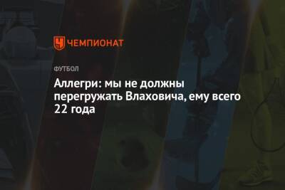 Аллегри: мы не должны перегружать Влаховича, ему всего 22 года - championat.com - Италия