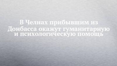 В Челнах прибывшим из Донбасса окажут гуманитарную и психологическую помощь - chelny-izvest.ru - Луганская обл. - Набережные Челны - Донецкая обл.