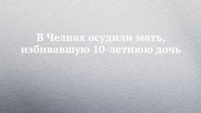 В Челнах осудили мать, избивавшую 10-летнюю дочь - chelny-izvest.ru - Россия - Набережные Челны