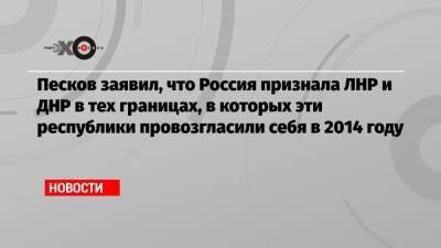 Песков заявил, что Россия признала ЛНР и ДНР в тех границах, в которых эти республики провозгласили себя в 2014 году - echo.msk.ru - Россия - ДНР - ЛНР