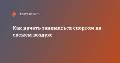 Как начать заниматься спортом на свежем воздухе - ren.tv