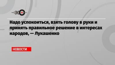 Надо успокоиться, взять голову в руки и принять правильное решение в интересах народов, — Лукашенко - echo.msk.ru - Белоруссия