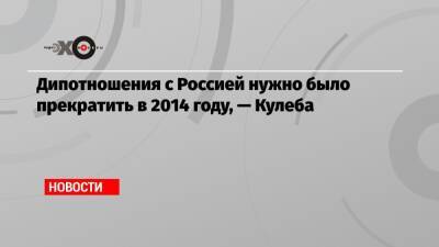 Дмитрий Кулебы - Дипотношения с Россией нужно было прекратить в 2014 году, — Кулеба - echo.msk.ru - Россия - Украина