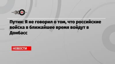 Владимир Путин - Путин: Я не говорил о том, что российские войска в ближайшее время войдут в Донбасс - echo.msk.ru - Россия - ДНР - ЛНР