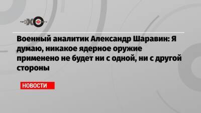Военный аналитик Александр Шаравин: Я думаю, никакое ядерное оружие применено не будет ни с одной, ни с другой стороны - echo.msk.ru - Украина - ДНР - ЛНР