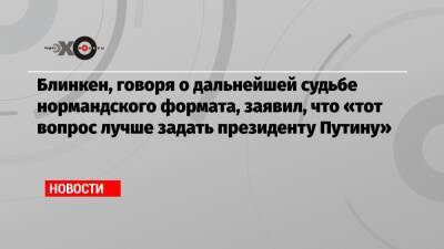 Блинкен, говоря о дальнейшей судьбе нормандского формата, заявил, что «тот вопрос лучше задать президенту Путину» - echo.msk.ru - Россия - США - Минск