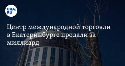 Центр международной торговли в Екатеринбурге продали за миллиард - ura.news - Екатеринбург