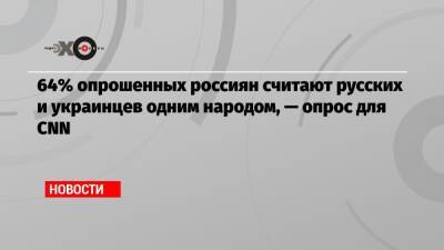 64% опрошенных россиян считают русских и украинцев одним народом, — опрос для CNN - echo.msk.ru - Украина