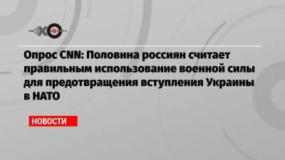 Опрос CNN: Половина россиян считает правильным использование военной силы для предотвращения вступления Украины в НАТО - echo.msk.ru - Россия - Украина