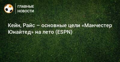 Гарри Кейн - Деклан Райс - Кейн, Райс – основные цели «Манчестер Юнайтед» на лето (ESPN) - bombardir.ru